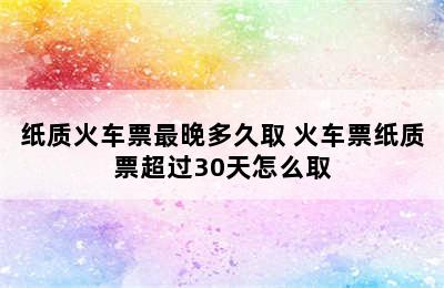 纸质火车票最晚多久取 火车票纸质票超过30天怎么取